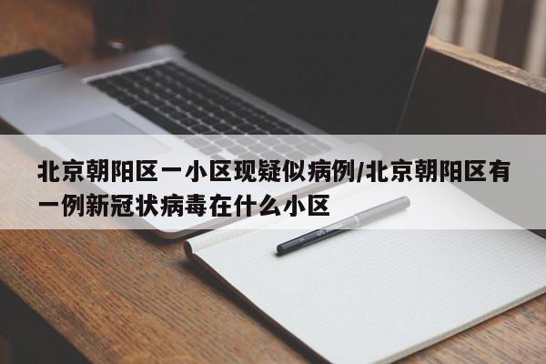 北京朝阳区一小区现疑似病例/北京朝阳区有一例新冠状病毒在什么小区