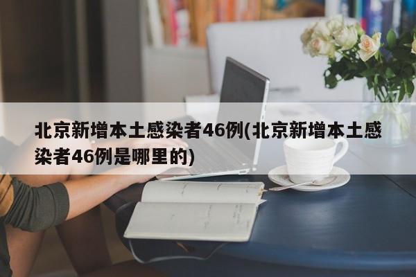 北京新增本土感染者46例(北京新增本土感染者46例是哪里的)
