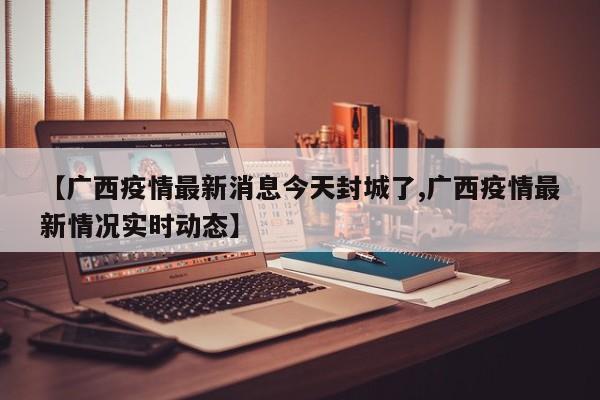 【广西疫情最新消息今天封城了,广西疫情最新情况实时动态】