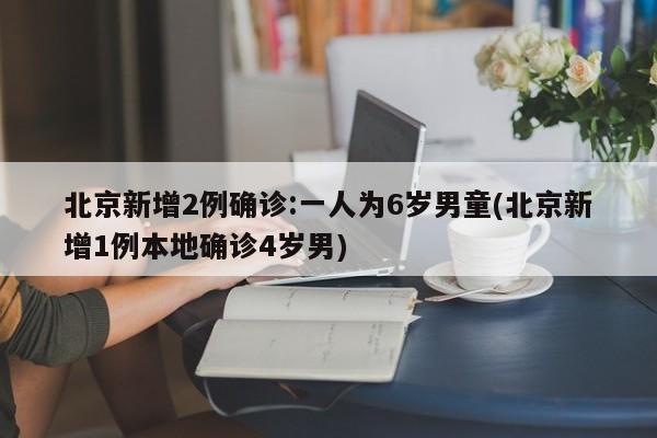 北京新增2例确诊:一人为6岁男童(北京新增1例本地确诊4岁男)