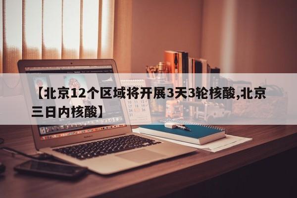 【北京12个区域将开展3天3轮核酸,北京三日内核酸】