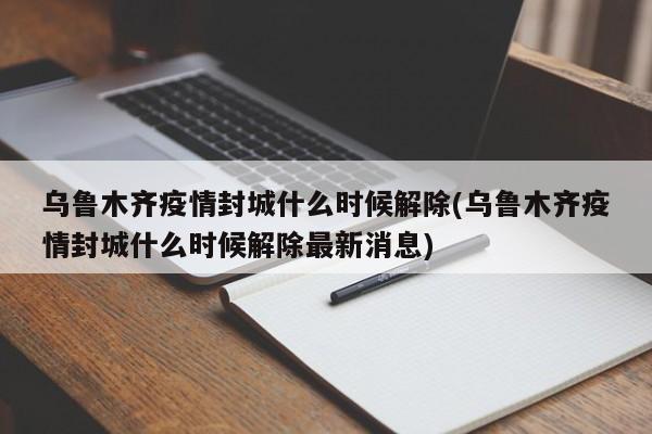 乌鲁木齐疫情封城什么时候解除(乌鲁木齐疫情封城什么时候解除最新消息)