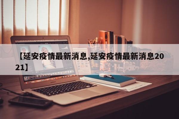 【延安疫情最新消息,延安疫情最新消息2021】