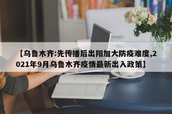 【乌鲁木齐:先传播后出阳加大防疫难度,2021年9月乌鲁木齐疫情最新出入政策】